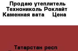 Продаю утеплитель Технониколь Роклайт (Каменная вата) › Цена ­ 500 - Татарстан респ., Верхнеуслонский р-н Строительство и ремонт » Материалы   . Татарстан респ.